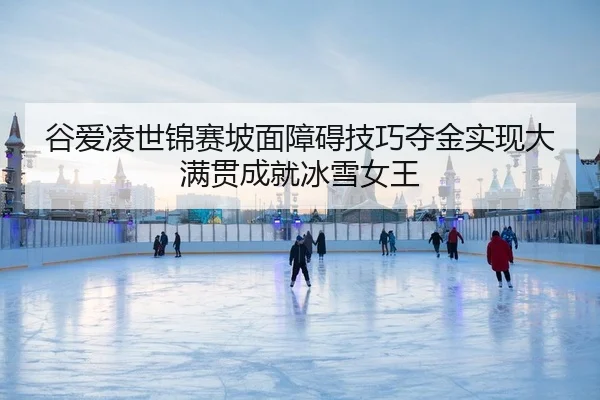 谷爱凌世锦赛坡面障碍技巧夺金实现大满贯成就冰雪女王